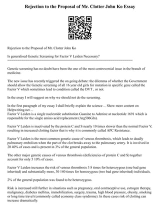 Rejection to the Proposal of Mr. Clotter John Ko Essay
Rejection to the Proposal of Mr. Clotter John Ko
Is generalised Genetic Screening for Factor V Leiden Necessary?
===============================================================
Genetic screening has no doubt have been the one of the most controversial issue in the branch of
medicine.
The new issue has recently triggered the on going debate: the dilemma of whether the Government
should allow the Genetic screening of all 16 year old girls for mutation in specific gene called the
Factor V which sometimes lead to condition called the DVT , or not.
In the essay I will suggest on why we should not do the screening.
In the first paragraph of my essay I shall briefly explain the science ... Show more content on
Helpwriting.net ...
Factor V Leiden is a single nucleotide substitution Guanine to Adenine at nucleotide 1691 which is
responsible for the single amino acid replacement (Arg506Gln).
Factor V Leiden is inactivated by the protein C and S nearly 10 times slower than the normal Factor V,
resulting in increased clotting factor that is why it is commonly called APC Resistance.
Factor V Leiden is the most common genetic cause of venous thrombosis, which leads to deadly
pulmonary embolism when the part of the clot breaks away to the pulmonary artery. It is involved in
20 40% of cases and is present in 3% of the general population.
The other major genetic causes of venous thrombosis (deficiencies of protein C and S) together
account for only 5 10% of cases.
Factor V Leiden increases the risk of venous thrombosis 3 8 times for heterozygous (one bad gene
inherited) and substantially more, 30 140 times for homozygous (two bad gene inherited) individuals.
2% of the general population was found to be heterozygous.
Risk is increased still further in situations such as pregnancy, oral contraceptive use, estrogen therapy,
malignancy, diabetes mellitus, immobilization, surgery, trauma, high blood pressure, obesity, smoking
or long time travel (commonly called economy class syndrome). In these cases risk of clotting can
increase dramatically.
 