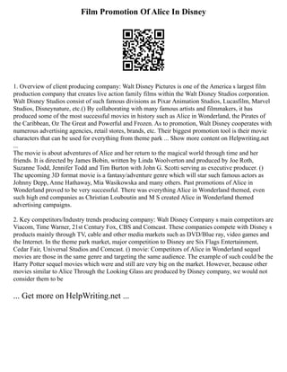 Film Promotion Of Alice In Disney
1. Overview of client producing company: Walt Disney Pictures is one of the America s largest film
production company that creates live action family films within the Walt Disney Studios corporation.
Walt Disney Studios consist of such famous divisions as Pixar Animation Studios, Lucasfilm, Marvel
Studios, Disneynature, etc.() By collaborating with many famous artists and filmmakers, it has
produced some of the most successful movies in history such as Alice in Wonderland, the Pirates of
the Caribbean, Oz The Great and Powerful and Frozen. As to promotion, Walt Disney cooperates with
numerous advertising agencies, retail stores, brands, etc. Their biggest promotion tool is their movie
characters that can be used for everything from theme park ... Show more content on Helpwriting.net
...
The movie is about adventures of Alice and her return to the magical world through time and her
friends. It is directed by James Bobin, written by Linda Woolverton and produced by Joe Roth,
Suzanne Todd, Jennifer Todd and Tim Burton with John G. Scotti serving as executive producer. ()
The upcoming 3D format movie is a fantasy/adventure genre which will star such famous actors as
Johnny Depp, Anne Hathaway, Mia Wasikowska and many others. Past promotions of Alice in
Wonderland proved to be very successful. There was everything Alice in Wonderland themed, even
such high end companies as Christian Louboutin and M S created Alice in Wonderland themed
advertising campaigns.
2. Key competitors/Industry trends producing company: Walt Disney Company s main competitors are
Viacom, Time Warner, 21st Century Fox, CBS and Comcast. These companies compete with Disney s
products mainly through TV, cable and other media markets such as DVD/Blue ray, video games and
the Internet. In the theme park market, major competition to Disney are Six Flags Entertainment,
Cedar Fair, Universal Studios and Comcast. () movie: Competitors of Alice in Wonderland sequel
movies are those in the same genre and targeting the same audience. The example of such could be the
Harry Potter sequel movies which were and still are very big on the market. However, because other
movies similar to Alice Through the Looking Glass are produced by Disney company, we would not
consider them to be
... Get more on HelpWriting.net ...
 