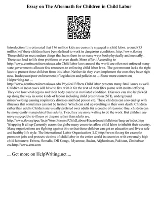 Essay on The Aftermath for Children in Child Labor
Introduction It is estimated that 186 million kids are currently engaged in child labor. around (85
million) of these children have been defined to work in dangerous conditions. http://www.ilo.org
These children must endure things that harm them in so many ways both physically and mentally.
These can lead to life time problems or even death. More effort! According to
http://www.continuetolearn.uiowa.edu Child labor laws around the world are often not enforced many
state governments allocate few resources to enforcing child labor laws. The government lacks the right
laws to protect these children from this labor. Neither do they even implement the ones they have right
now. Inadequate/poor enforcement of legislation and policies to ... Show more content on
Helpwriting.net ...
http://www.continuetolearn.uiowa.edu Physical Effects Child labor presents many fatal issues as well.
Children in most cases will have to live with it for the rest of their lifes (same with mental effects).
They can lose vital organs and their body can be in mutilated condition. Diseases can also be picked
up along the way in some kinds of labour including child prostitution (STI), underground
mines/welding causing respiratory diseases and lead poison etc. These children can also end up with
illnesses that sometimes can not be treated. Which can end up resulting in their own death. Children
rather than adults Children are usually prefered over adults for a couple of reasons: One, children can
be more easily manipulated than adults. Two, they are more willing to do the work. But children are
more susceptible to illness or disease rather than adults are.
http://www.ilo.org/ipec/facts/WorstFormsofChildLabour/Hazardouschildlabour/lang en/index.htm
Wrapping It all up Currently across the globe many countries allow child labor to inhabit their country.
Many organizations are fighting against this so that these children can get an education and live a safe
and healthy life style. The International Labor Organization(ILO)http://www.ilo.org for example
promotes jobs and protects victims of child labor in the entire world in countries with extremely high
child labourers: Eritrea, Somalia, DR Congo, Myanmar, Sudan, Afghanistan, Pakistan, Zimbabwe
etc.http://www.cnn.com
... Get more on HelpWriting.net ...
 