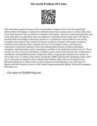 The Social Problem Of Crime
This information analysis focuses on the social problem computer crime, but more specifically
identity theft. In this paper, I analyzed six different articles from various sources. I chose cyber crime
as my topic because I have an interest in computers and coding. I also like to watch documentaries and
a television show on cybercrime scene investigations. Analyzing articles on this topic will help me
develop further knowledge on this topic and how it is considered a social problem in our society.
Computer crime refers to any violation of the law in which a computer is the target or means of
criminal activity (Mooney, Knox, Schacht, 2014, p.113). Computer crime is also known as
cybercrime. Cybercrime continues to have far reaching effects because it affects individuals,
companies, and organizations and is increasingly a problem in the globalized world we live in. This is
because we rely so much on cell phones, computers, and us many social network sites. Cybercrime is
considered a social problem because it negatively affects a large group of people in our society. In
2014, there were 1.5 million cyber attacks worldwide ( IBM Cyber Security Intelligence Index, 2015,
pg.13). One type of computer crime is identity theft. Identity theft is the use of someone else s
personal information to obtain credit or other economic rewards (Mooney, et al, 2014, pg.113).
Identity theft first became a crime in 1998, when Congress passed the Identity Theft and Assumption
Deterrence Act
... Get more on HelpWriting.net ...
 