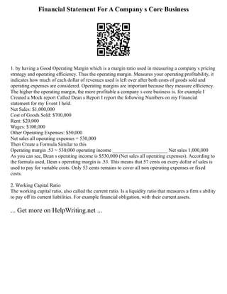 Financial Statement For A Company s Core Business
1. by having a Good Operating Margin which is a margin ratio used in measuring a company s pricing
strategy and operating efficiency. Thus the operating margin. Measures your operating profitability, it
indicates how much of each dollar of revenues used is left over after both costs of goods sold and
operating expenses are considered. Operating margins are important because they measure efficiency.
The higher the operating margin, the more profitable a company s core business is. for example I
Created a Mock report Called Dean s Report I report the following Numbers on my Financial
statement for my Event I held.
Net Sales: $1,000,000
Cost of Goods Sold: $700,000
Rent: $20,000
Wages: $100,000
Other Operating Expenses: $50,000
Net sales all operating expenses = 530,000
Then Create a Formula Similar to this
Operating margin .53 = 530,000 operating income ______________________ Net sales 1,000,000
As you can see, Dean s operating income is $530,000 (Net sales all operating expenses). According to
the formula used, Dean s operating margin is .53. This means that 57 cents on every dollar of sales is
used to pay for variable costs. Only 53 cents remains to cover all non operating expenses or fixed
costs.
2. Working Capital Ratio
The working capital ratio, also called the current ratio. Is a liquidity ratio that measures a firm s ability
to pay off its current liabilities. For example financial obligation, with their current assets.
... Get more on HelpWriting.net ...
 