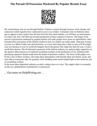 The Pursuit Of Possession Marketed By Popular Brands Essay
We communicate who we are through fashion. Fashion is poetic through textures, color, design, and
expression which signifies how connected we are to our clothes. Consumers rely on fashions status
quo to appeal to their need to buy the best from the best retail markets, yet still have an unawareness
of a don t ask, don t tell oblivion towards production of these expensive marvels. The target of the
pursuit of possession marketed by popular brands will make people focus more on materialistic value
instead of the reinvention of the fashion market in how our clothes are really made. That pair of jeans
you saw in a Black Friday sale advertisement, or a crew neck long sleeve shirt on sale at H M caught
your eye because to you, its worth the bargain, but to the person who made this item for you, it wasn t
worth their demise. The ill informed consumers of the fashion industry are unknowingly supportive to
the abusive labor practices of exploited sweatshop workers on the production of our clothing while
glorifying expensive brands made from the hands of penniless workers. The focus of this paper is to
be the voice of those workers, who make these pleasantries with literally their own blood, sweat, and
tears that us consumers take for granted, while shedding some much needed light on the nefarious acts
on sweatshop workers.
In the most labor dependent industry on earth, workers have no voice. The supply chain is constantly
on the rise, globalization of production is outsourced
... Get more on HelpWriting.net ...
 