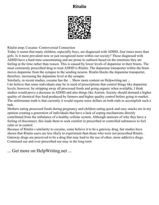 Ritalin
Ritalin amp; Cocaine: Controversial Connection
Today it seems that many children, especially boys, are diagnosed with ADHD, four times more than
girls. Is it more prevalent now or just recognized more within our society? Those diagnosed with
ADHD have a hard time concentrating and are prone to outburst based on the emotions they are
feeling at the time rather than reason. This is caused by lower levels of dopamine in their brains. The
most commonly prescribed drug to treat ADHD is Ritalin. The dopamine transporter within the brain
moves dopamine from the synapse to the sending neuron. Ritalin blocks the dopamine transporter,
therefore, increasing the dopamine level at the synapse.
Similarly, in recent studies, cocaine has the ... Show more content on Helpwriting.net ...
I do believe that some individuals may be in need of prescriptions that control things like dopamine
levels; however, by stripping away all processed foods and going organic when available, I think
studies would prove a decrease in ADHD and also things like Autism. Society should demand a higher
quality of chemical free food produced by farmers and higher quality control before going to market.
The unfortunate truth is that currently it would require more dollars on both ends to accomplish such a
task.
Mothers eating processed foods during pregnancy and children eating quick and easy snacks are in my
opinion creating a generation of individuals that have a lack of coping mechanisms directly
contributed from the imbalance of a healthy cellular system. Although unaware of why they have a
feeling of disconnect, this leads them to seek comfort in prescribed or controlled substances to feel
calm or in control.
Because of Ritalin s similarity to cocaine, some believe it to be a gateway drug, but studies have
shown that Ritalin users are less likely to experiment than those who were not prescribed Ritalin .
Gateway drugs are perceived to be a drug that may lead to the use of other, more addictive drugs.
Continued use and over prescribed use may in the long term
... Get more on HelpWriting.net ...
 