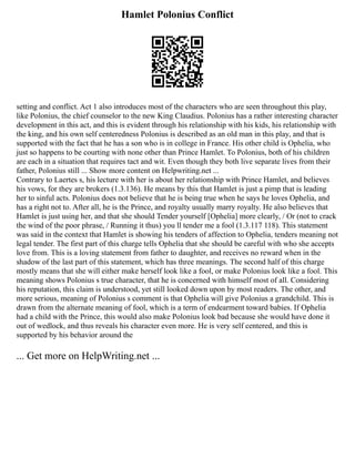 Hamlet Polonius Conflict
setting and conflict. Act 1 also introduces most of the characters who are seen throughout this play,
like Polonius, the chief counselor to the new King Claudius. Polonius has a rather interesting character
development in this act, and this is evident through his relationship with his kids, his relationship with
the king, and his own self centeredness Polonius is described as an old man in this play, and that is
supported with the fact that he has a son who is in college in France. His other child is Ophelia, who
just so happens to be courting with none other than Prince Hamlet. To Polonius, both of his children
are each in a situation that requires tact and wit. Even though they both live separate lives from their
father, Polonius still ... Show more content on Helpwriting.net ...
Contrary to Laertes s, his lecture with her is about her relationship with Prince Hamlet, and believes
his vows, for they are brokers (1.3.136). He means by this that Hamlet is just a pimp that is leading
her to sinful acts. Polonius does not believe that he is being true when he says he loves Ophelia, and
has a right not to. After all, he is the Prince, and royalty usually marry royalty. He also believes that
Hamlet is just using her, and that she should Tender yourself [Ophelia] more clearly, / Or (not to crack
the wind of the poor phrase, / Running it thus) you ll tender me a fool (1.3.117 118). This statement
was said in the context that Hamlet is showing his tenders of affection to Ophelia, tenders meaning not
legal tender. The first part of this charge tells Ophelia that she should be careful with who she accepts
love from. This is a loving statement from father to daughter, and receives no reward when in the
shadow of the last part of this statement, which has three meanings. The second half of this charge
mostly means that she will either make herself look like a fool, or make Polonius look like a fool. This
meaning shows Polonius s true character, that he is concerned with himself most of all. Considering
his reputation, this claim is understood, yet still looked down upon by most readers. The other, and
more serious, meaning of Polonius s comment is that Ophelia will give Polonius a grandchild. This is
drawn from the alternate meaning of fool, which is a term of endearment toward babies. If Ophelia
had a child with the Prince, this would also make Polonius look bad because she would have done it
out of wedlock, and thus reveals his character even more. He is very self centered, and this is
supported by his behavior around the
... Get more on HelpWriting.net ...
 