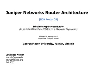 Juniper Networks Router Architecture [NGN Router OS] Scholarly Paper Presentation (In partial fulfillment for MS Degree in Computer Engineering) Advisor: Dr. Jeremy Allnutt Co-advisor: Dr BijanJabbari George Mason University, Fairfax, Virginia Lawrence Awuah lawuah@gmu.edu ljawuah@ieee.org Fall 2007 