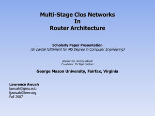Multi-Stage Clos Networks In Router Architecture Scholarly Paper Presentation (In partial fulfillment for MS Degree in Computer Engineering) Advisor: Dr. Jeremy Allnutt Co-advisor: Dr BijanJabbari George Mason University, Fairfax, Virginia Lawrence Awuah lawuah@gmu.edu ljawuah@ieee.org Fall 2007 