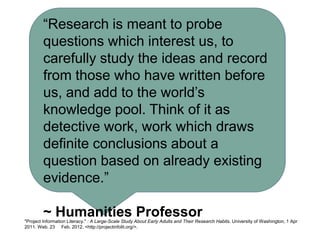 “Research is meant to probe
        questions which interest us, to
        carefully study the ideas and record
        from those who have written before
        us, and add to the world’s
        knowledge pool. Think of it as
        detective work, work which draws
        definite conclusions about a
        question based on already existing
        evidence.”

        ~ Humanities Professor
"Project Information Literacy." : A Large-Scale Study About Early Adults and Their Research Habits. University of Washington, 1 Apr
2011. Web. 23 Feb. 2012. <http://projectinfolit.org/>.
 