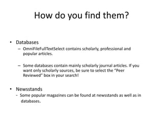 How do you find them?

• Databases
    – OmniFileFullTextSelect contains scholarly, professional and
      popular articles.

    – Some databases contain mainly scholarly journal articles. If you
      want only scholarly sources, be sure to select the “Peer
      Reviewed” box in your search!


• Newsstands
  - Some popular magazines can be found at newsstands as well as in
    databases.
 
