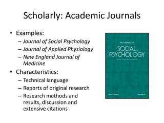 Scholarly: Academic Journals
• Examples:
   – Journal of Social Psychology
   – Journal of Applied Physiology
   – New England Journal of
     Medicine
• Characteristics:
   – Technical language
   – Reports of original research
   – Research methods and
     results, discussion and
     extensive citations
 