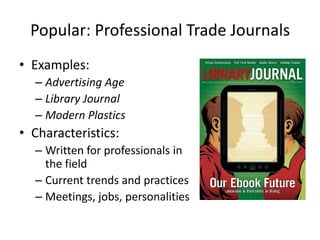 Popular: Professional Trade Journals
• Examples:
  – Advertising Age
  – Library Journal
  – Modern Plastics
• Characteristics:
  – Written for professionals in
    the field
  – Current trends and practices
  – Meetings, jobs, personalities
 