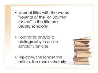 • Journal titles with the words
"Journal of the" or "Journal
for the" in the title are
usually scholarly
• Footnotes and/or a
bibliography in online
scholarly articles
• Typically, the longer the
article, the more scholarly
 
