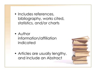 • Includes references,
bibliography, works cited,
statistics, and/or charts
• Author
information/affiliation
indicated
• Articles are usually lengthy,
and include an Abstract
 