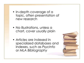 • In-depth coverage of a
topic, often presentation of
new research
• No illustrations, unless a
chart, cover usually plain
• Articles are indexed in
specialized databases and
indexes, such as PsycInfo
or MLA Bibliography
 