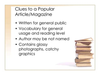 Clues to a Popular
Article/Magazine
• Written for general public
• Vocabulary for general
usage and reading level
• Author may be not named
• Contains glossy
photographs, catchy
graphics
 