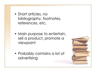 • Short articles, no
bibliography, footnotes,
references, etc.
• Main purpose to entertain,
sell a product, promote a
viewpoint
• Probably contains a lot of
advertising
 