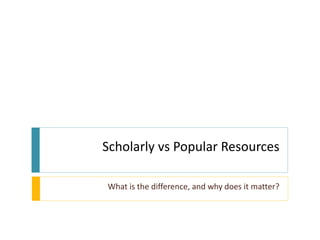 Scholarly vs Popular Resources

What is the difference, and why does it matter?
 