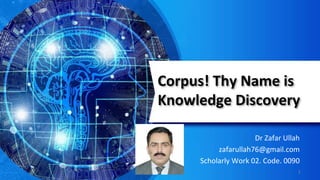 Corpus! Thy Name is
Knowledge Discovery
Dr Zafar Ullah
zafarullah76@gmail.com
Scholarly Work 02. Code. 0090
1
 
