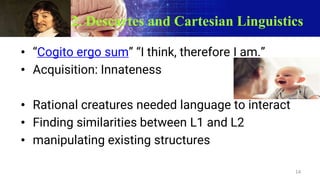 2. Descartes and Cartesian Linguistics
• “Cogito ergo sum” “I think, therefore I am.”
• Acquisition: Innateness
• Rational creatures needed language to interact
• Finding similarities between L1 and L2
• manipulating existing structures
14
 