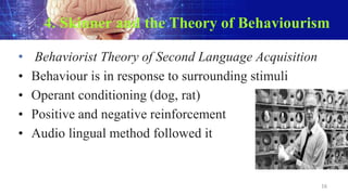 4. Skinner and the Theory of Behaviourism
• Behaviorist Theory of Second Language Acquisition
• Behaviour is in response to surrounding stimuli
• Operant conditioning (dog, rat)
• Positive and negative reinforcement
• Audio lingual method followed it
16
 