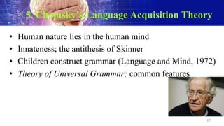 5. Chomsky’s Language Acquisition Theory
• Human nature lies in the human mind
• Innateness; the antithesis of Skinner
• Children construct grammar (Language and Mind, 1972)
• Theory of Universal Grammar; common features
17
 