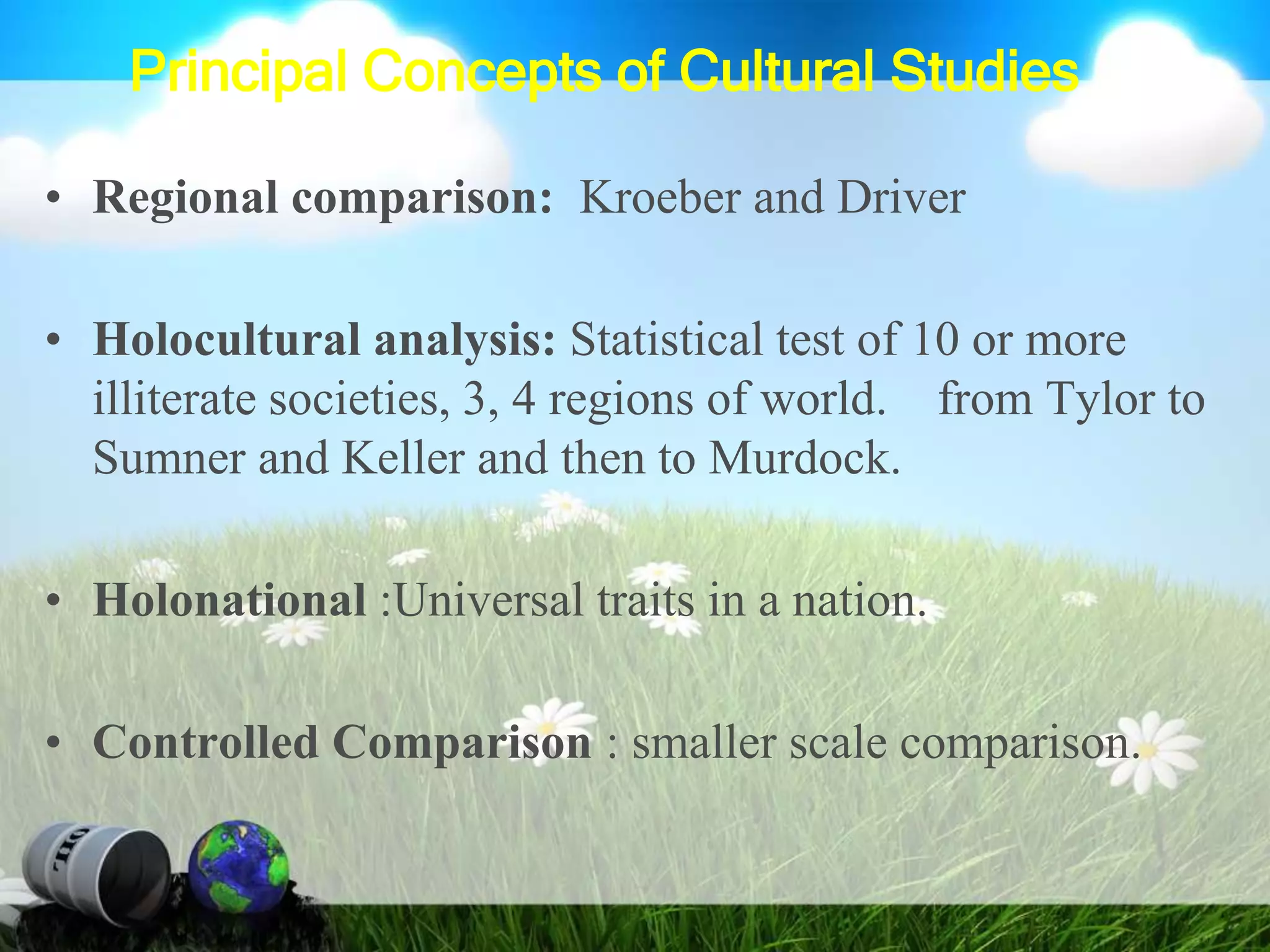 Principal Concepts of Cultural Studies
• Regional comparison: Kroeber and Driver
• Holocultural analysis: Statistical test of 10 or more
illiterate societies, 3, 4 regions of world. from Tylor to
Sumner and Keller and then to Murdock.
• Holonational :Universal traits in a nation.
• Controlled Comparison : smaller scale comparison.
 