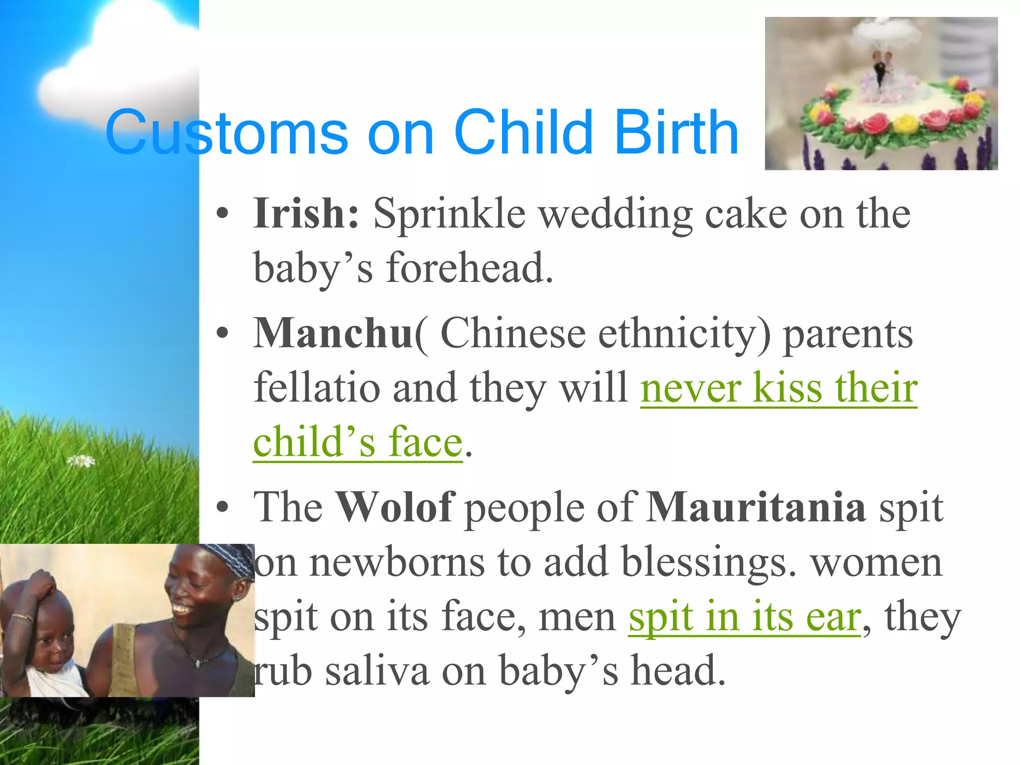 Customs on Child Birth
• Irish: Sprinkle wedding cake on the
baby’s forehead.
• Manchu( Chinese ethnicity) parents
fellatio and they will never kiss their
child’s face.
• The Wolof people of Mauritania spit
on newborns to add blessings. women
spit on its face, men spit in its ear, they
rub saliva on baby’s head.
 