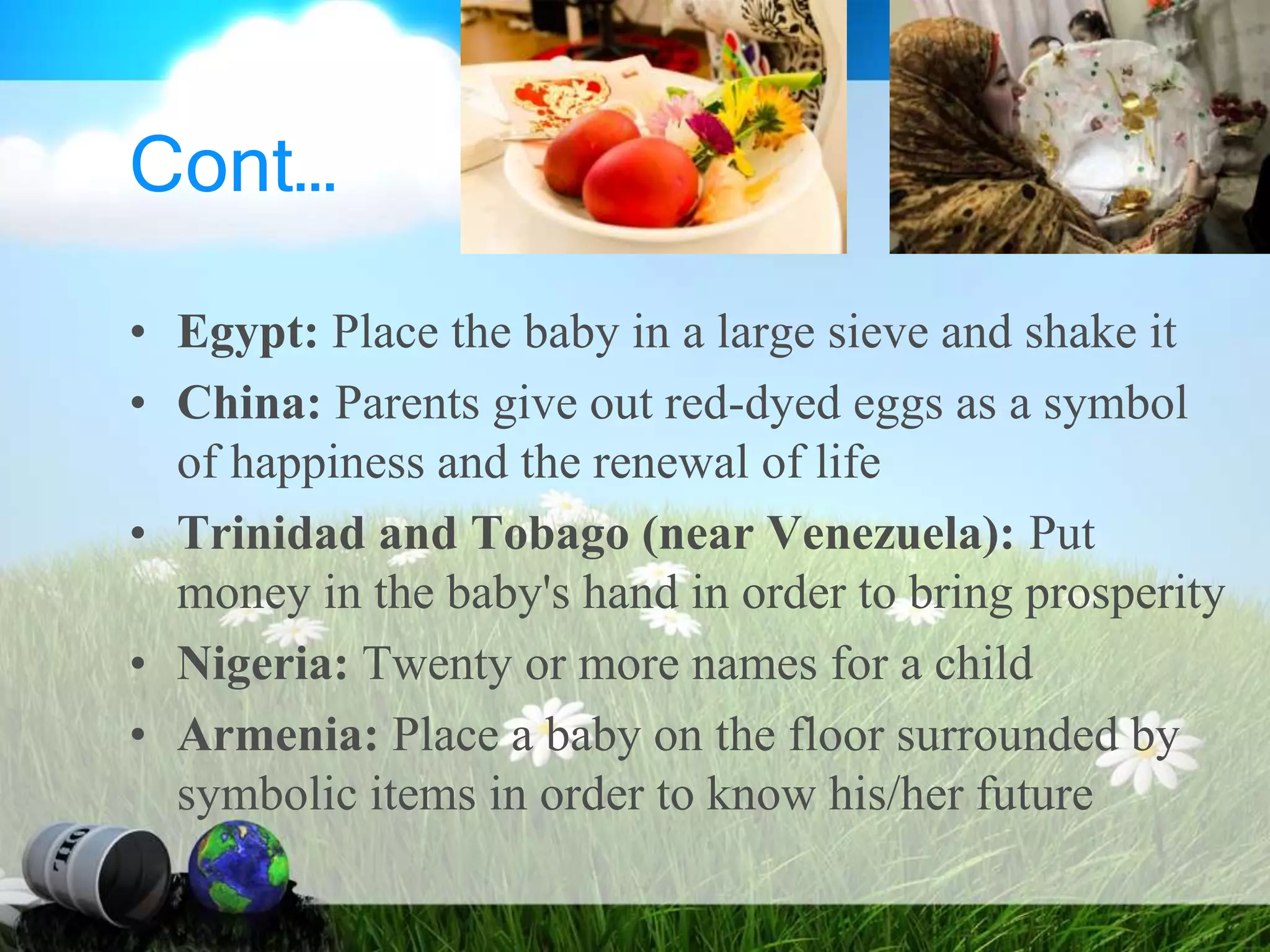 Cont…
• Egypt: Place the baby in a large sieve and shake it
• China: Parents give out red-dyed eggs as a symbol
of happiness and the renewal of life
• Trinidad and Tobago (near Venezuela): Put
money in the baby's hand in order to bring prosperity
• Nigeria: Twenty or more names for a child
• Armenia: Place a baby on the floor surrounded by
symbolic items in order to know his/her future
 
