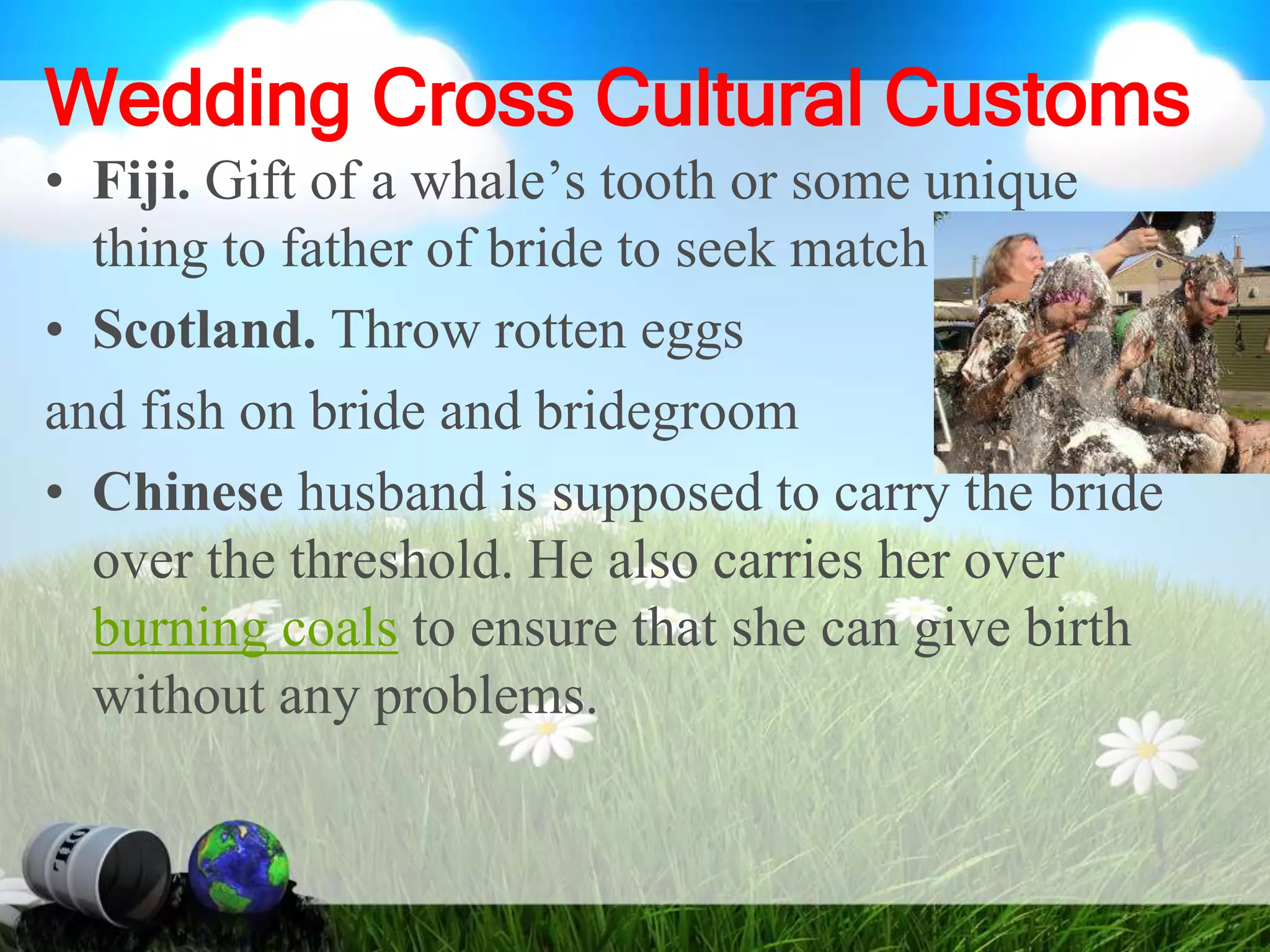 Wedding Cross Cultural Customs
• Fiji. Gift of a whale’s tooth or some unique
thing to father of bride to seek match
• Scotland. Throw rotten eggs
and fish on bride and bridegroom
• Chinese husband is supposed to carry the bride
over the threshold. He also carries her over
burning coals to ensure that she can give birth
without any problems.
 