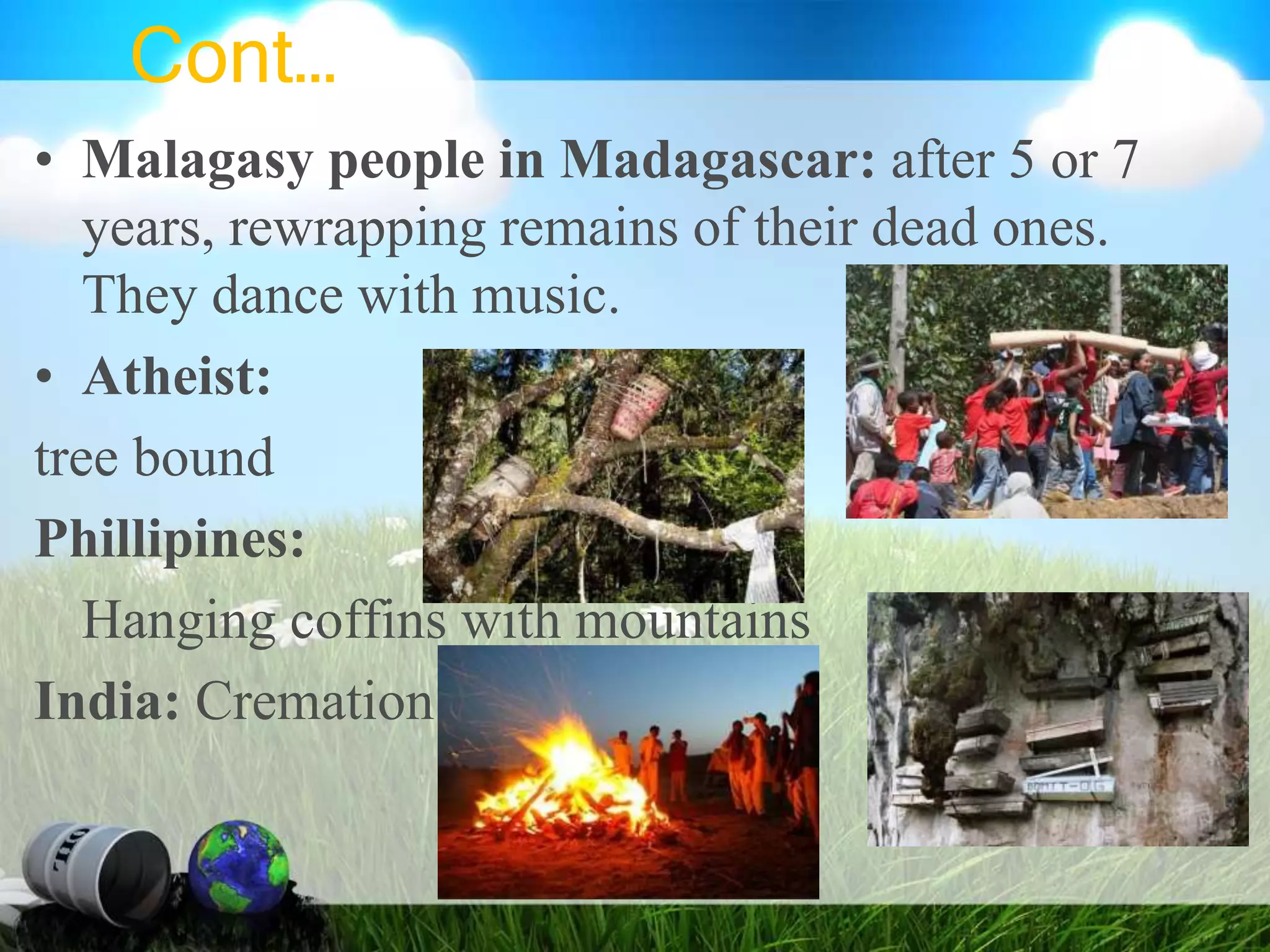 Cont…
• Malagasy people in Madagascar: after 5 or 7
years, rewrapping remains of their dead ones.
They dance with music.
• Atheist:
tree bound
Phillipines:
Hanging coffins with mountains
India: Cremation
 