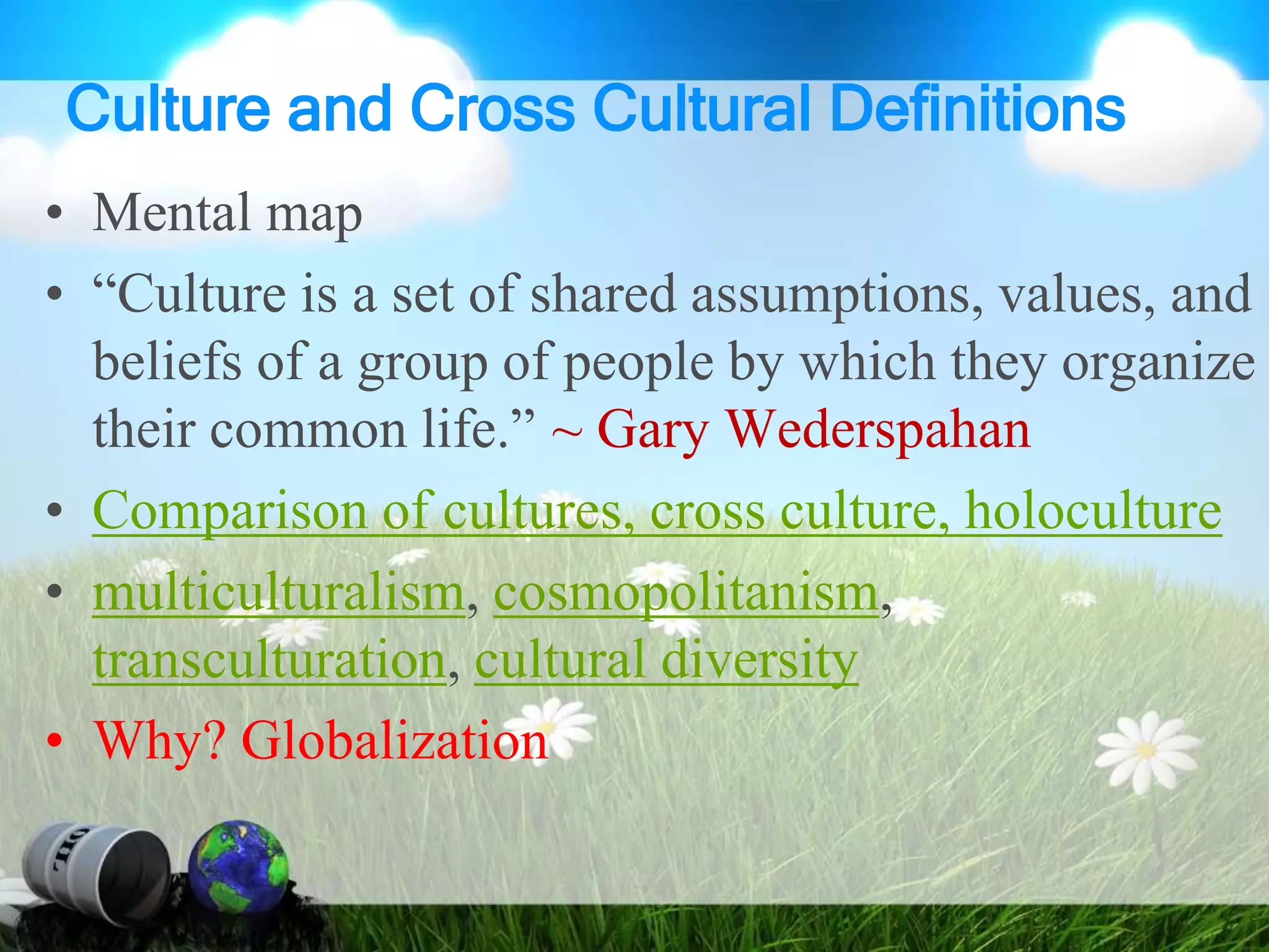 Culture and Cross Cultural Definitions
• Mental map
• “Culture is a set of shared assumptions, values, and
beliefs of a group of people by which they organize
their common life.” ~ Gary Wederspahan
• Comparison of cultures, cross culture, holoculture
• multiculturalism, cosmopolitanism,
transculturation, cultural diversity
• Why? Globalization
 