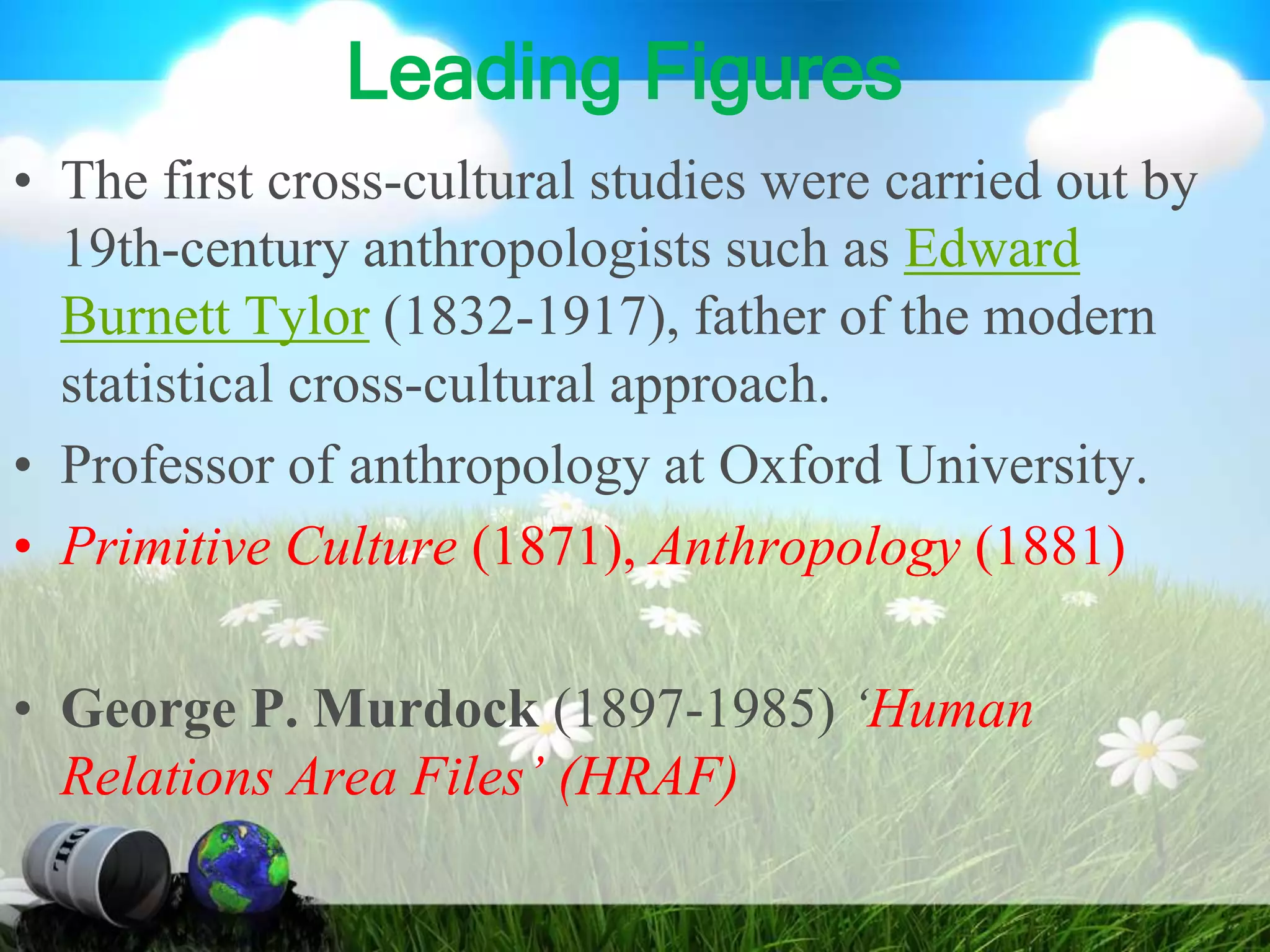 Leading Figures
• The first cross-cultural studies were carried out by
19th-century anthropologists such as Edward
Burnett Tylor (1832-1917), father of the modern
statistical cross-cultural approach.
• Professor of anthropology at Oxford University.
• Primitive Culture (1871), Anthropology (1881)
• George P. Murdock (1897-1985) ‘Human
Relations Area Files’ (HRAF)
 