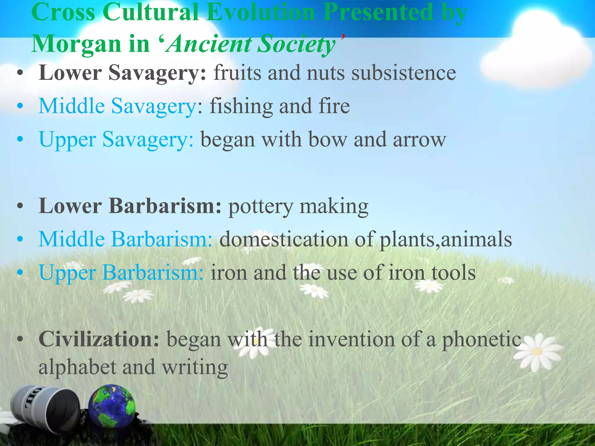 Cross Cultural Evolution Presented by
Morgan in ‘Ancient Society’
• Lower Savagery: fruits and nuts subsistence
• Middle Savagery: fishing and fire
• Upper Savagery: began with bow and arrow
• Lower Barbarism: pottery making
• Middle Barbarism: domestication of plants,animals
• Upper Barbarism: iron and the use of iron tools
• Civilization: began with the invention of a phonetic
alphabet and writing
 