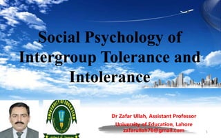 Social Psychology of
Intergroup Tolerance and
Intolerance
Dr Zafar Ullah, Assistant Professor
University of Education, Lahore
zafarullah76@gmail.com 1
 