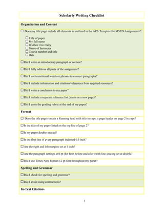 Scholarly Writing Checklist

Organization and Content

  Does my title page include all elements as outlined in the APA Template for MSED Assignments?:

      Title of paper
      My full name
      Walden University
      Name of Instructor
      Course number and title
      Date

  Did I write an introductory paragraph or section?

  Did I fully address all parts of the assignment?

  Did I use transitional words or phrases to connect paragraphs?

  Did I include information and citations/references from required resources?

  Did I write a conclusion to my paper?

  Did I include a separate reference list (starts on a new page)?

  Did I paste the grading rubric at the end of my paper?

Format

  Does the title page contain a Running head with title in caps; a page header on page 2 in caps?

  Is the title of my paper listed on the top line of page 2?

  Is my paper double-spaced?

  Is the first line of every paragraph indented 0.5 inch?

  Are the right and left margins set at 1 inch?

  Are the paragraph settings at 0 pt (for both before and after) with line spacing set at double?

  Did I use Times New Roman 12-pt font throughout my paper?

Spelling and Grammar

  Did I check for spelling and grammar?

  Did I avoid using contractions?

In-Text Citations


                                                       1
 