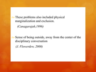  These problems also included physical 
marginalization and exclusion. 
(Canagarajah,1996) 
Sense of being outside, away from the center of the 
disciplinary conversation 
(J. Flowerdew, 2000) 
 