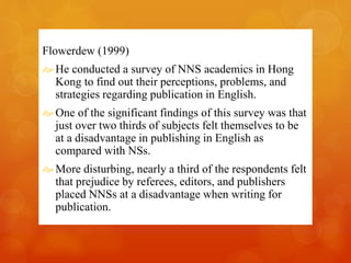 Flowerdew (1999) 
 He conducted a survey of NNS academics in Hong 
Kong to find out their perceptions, problems, and 
strategies regarding publication in English. 
 One of the significant findings of this survey was that 
just over two thirds of subjects felt themselves to be 
at a disadvantage in publishing in English as 
compared with NSs. 
More disturbing, nearly a third of the respondents felt 
that prejudice by referees, editors, and publishers 
placed NNSs at a disadvantage when writing for 
publication. 
 