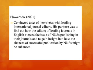 Flowerdew (2001) 
Conducted a set of interviews with leading 
international journal editors. His purpose was to 
find out how the editors of leading journals in 
English viewed the issue of NNSs publishing in 
their journals and to gain insight into how the 
chances of successful publication by NNSs might 
be enhanced. 
 