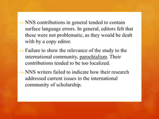 NNS contributions in general tended to contain 
surface language errors. In general, editors felt that 
these were not problematic, as they would be dealt 
with by a copy editor. 
 Failure to show the relevance of the study to the 
international community, parochialism. Their 
contributions tended to be too localized. 
NNS writers failed to indicate how their research 
addressed current issues in the international 
community of scholarship. 
 