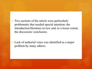 Two sections of the article were particularly 
problematic that needed special attention: the 
introduction/literature review and, to a lesser extent, 
the discussion/ conclusion. 
 Lack of authorial voice was identified as a major 
problem by many editors. 
 