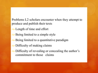 Problems L2 scholars encounter when they attempt to 
produce and publish their texts 
 Length of time and effort 
 Being limited to a simple style 
 Being limited to a quantitative paradigm 
 Difficulty of making claims 
 Difficulty of revealing or concealing the author’s 
commitment to those claims 
 