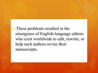 These problems resulted in the 
emergence of English-language editors 
who exist worldwide to edit, rewrite, or 
help such authors revise their 
manuscripts. 
 