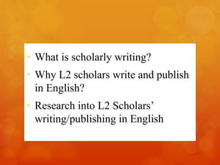 • What is scholarly writing? 
• Why L2 scholars write and publish 
in English? 
• Research into L2 Scholars’ 
writing/publishing in English 
 