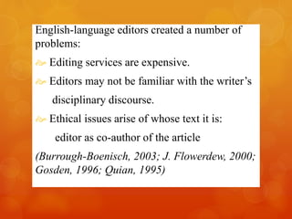 English-language editors created a number of 
problems: 
 Editing services are expensive. 
 Editors may not be familiar with the writer’s 
disciplinary discourse. 
 Ethical issues arise of whose text it is: 
editor as co-author of the article 
(Burrough-Boenisch, 2003; J. Flowerdew, 2000; 
Gosden, 1996; Quian, 1995) 
 