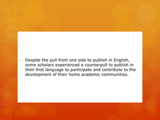  Despite the pull from one side to publish in English, 
some scholars experienced a counterpull to publish in 
their first language to participate and contribute to the 
development of their home academic communities. 
 