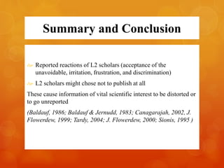 Summary and Conclusion 
 Reported reactions of L2 scholars (acceptance of the 
unavoidable, irritation, frustration, and discrimination) 
 L2 scholars might chose not to publish at all 
These cause information of vital scientific interest to be distorted or 
to go unreported 
(Baldauf, 1986; Baldauf & Jernudd, 1983; Canagarajah, 2002, J. 
Flowerdew, 1999; Tardy, 2004; J. Flowerdew, 2000; Sionis, 1995 ) 
 