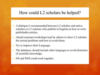 How could L2 scholars be helped? 
 A dialogue is recommended between L2 scholars and native 
scholars or L2 scholars who publish in English on how to write 
publishable articles. 
 Attend seminars/workshops lead by editors to show L2 scholars 
the textual problems and how to avoid them. 
 Try to improve their Language. 
 The databases should include other languages to avoid distortion 
of scientific knowledge. 
 NS and NNS could work together . 
 