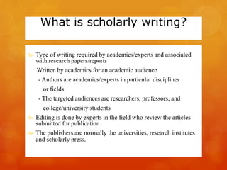What is scholarly writing? 
 Type of writing required by academics/experts and associated 
with research papers/reports 
Written by academics for an academic audience 
- Authors are academics/experts in particular disciplines 
or fields 
- The targeted audiences are researchers, professors, and 
college/university students 
 Editing is done by experts in the field who review the articles 
submitted for publication 
 The publishers are normally the universities, research institutes 
and scholarly press. 
 