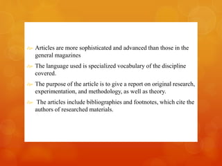  Articles are more sophisticated and advanced than those in the 
general magazines 
 The language used is specialized vocabulary of the discipline 
covered. 
 The purpose of the article is to give a report on original research, 
experimentation, and methodology, as well as theory. 
 The articles include bibliographies and footnotes, which cite the 
authors of researched materials. 
 