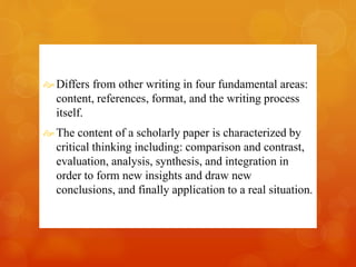 Differs from other writing in four fundamental areas: 
content, references, format, and the writing process 
itself. 
The content of a scholarly paper is characterized by 
critical thinking including: comparison and contrast, 
evaluation, analysis, synthesis, and integration in 
order to form new insights and draw new 
conclusions, and finally application to a real situation. 
 