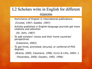 L2 Scholars write in English for different 
reasons 
 Dominance of English in international publications 
(Crystal, 1997; Gaddol, 1997) 
 Articles published in English-language journals get more 
citations and attention 
(St. John, 1987) 
 To add scholars’ voices and their home countries‘ 
perspectives 
(Casanave, 2002) 
 To get hired, promoted, tenured, or conferral of PhD 
degrees 
(Braine, 2005; Casanave, 1998; Curry & Lillis, 2004; J. 
Flwoerdew, 2000; Gosden, 1992, 1996) 
 